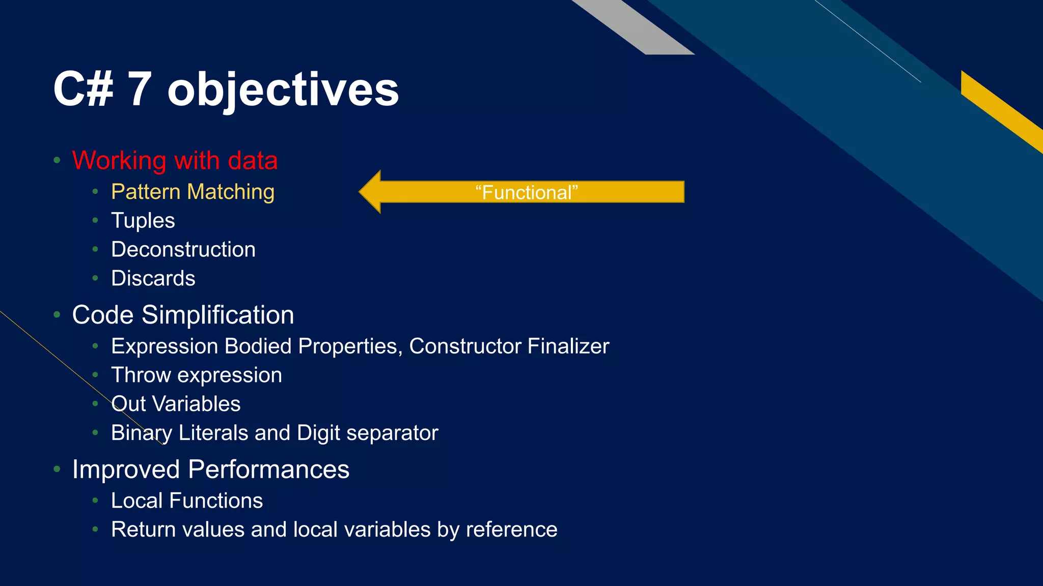 C# 7 objectives
• Working with data
• Pattern Matching
• Tuples
• Deconstruction
• Discards
• Code Simplification
• Expression Bodied Properties, Constructor Finalizer
• Throw expression
• Out Variables
• Binary Literals and Digit separator
• Improved Performances
• Local Functions
• Return values and local variables by reference
“Functional”
 