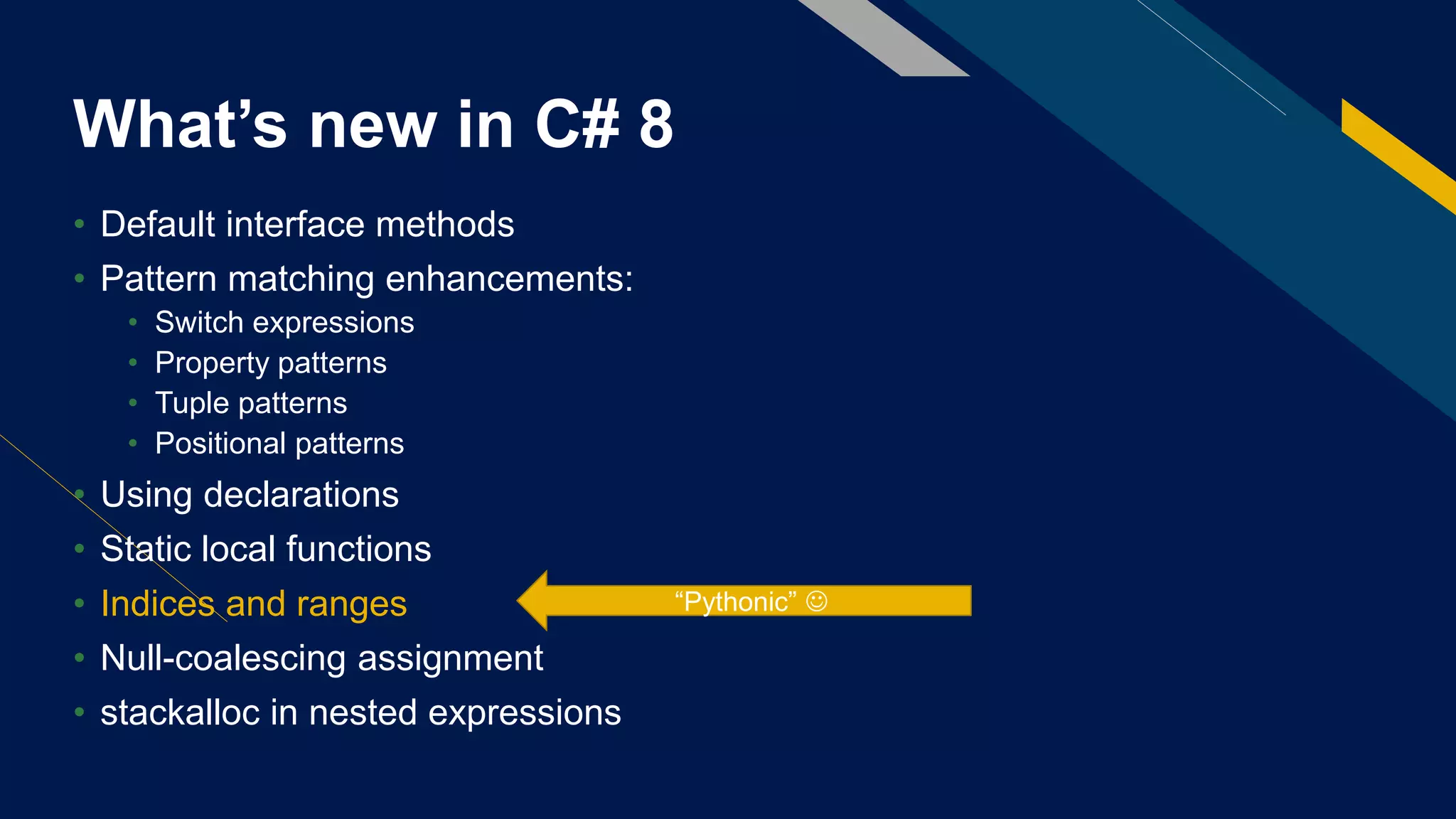 What’s new in C# 8
• Default interface methods
• Pattern matching enhancements:
• Switch expressions
• Property patterns
• Tuple patterns
• Positional patterns
• Using declarations
• Static local functions
• Indices and ranges
• Null-coalescing assignment
• stackalloc in nested expressions
“Pythonic” 
 