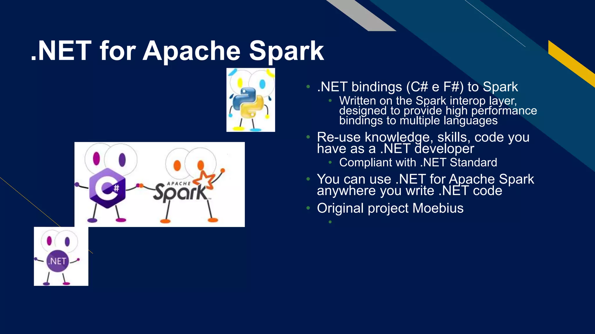 .NET for Apache Spark
• .NET bindings (C# e F#) to Spark
• Written on the Spark interop layer,
designed to provide high performance
bindings to multiple languages
• Re-use knowledge, skills, code you
have as a .NET developer
• Compliant with .NET Standard
• You can use .NET for Apache Spark
anywhere you write .NET code
• Original project Moebius
• https://github.com/microsoft/Mobius
 