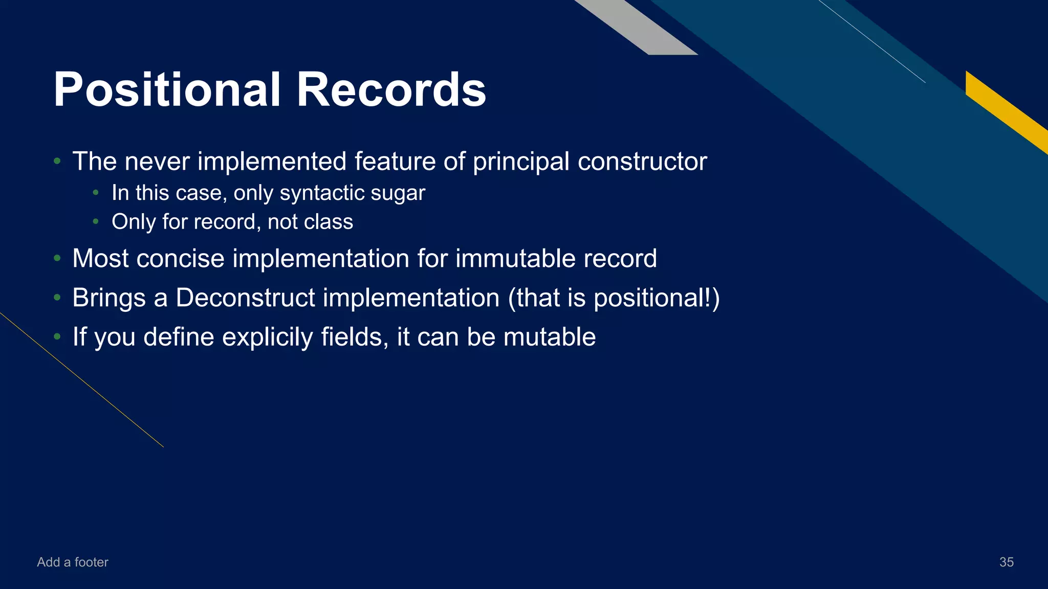 Add a footer 35
Positional Records
• The never implemented feature of principal constructor
• In this case, only syntactic sugar
• Only for record, not class
• Most concise implementation for immutable record
• Brings a Deconstruct implementation (that is positional!)
• If you define explicily fields, it can be mutable
 