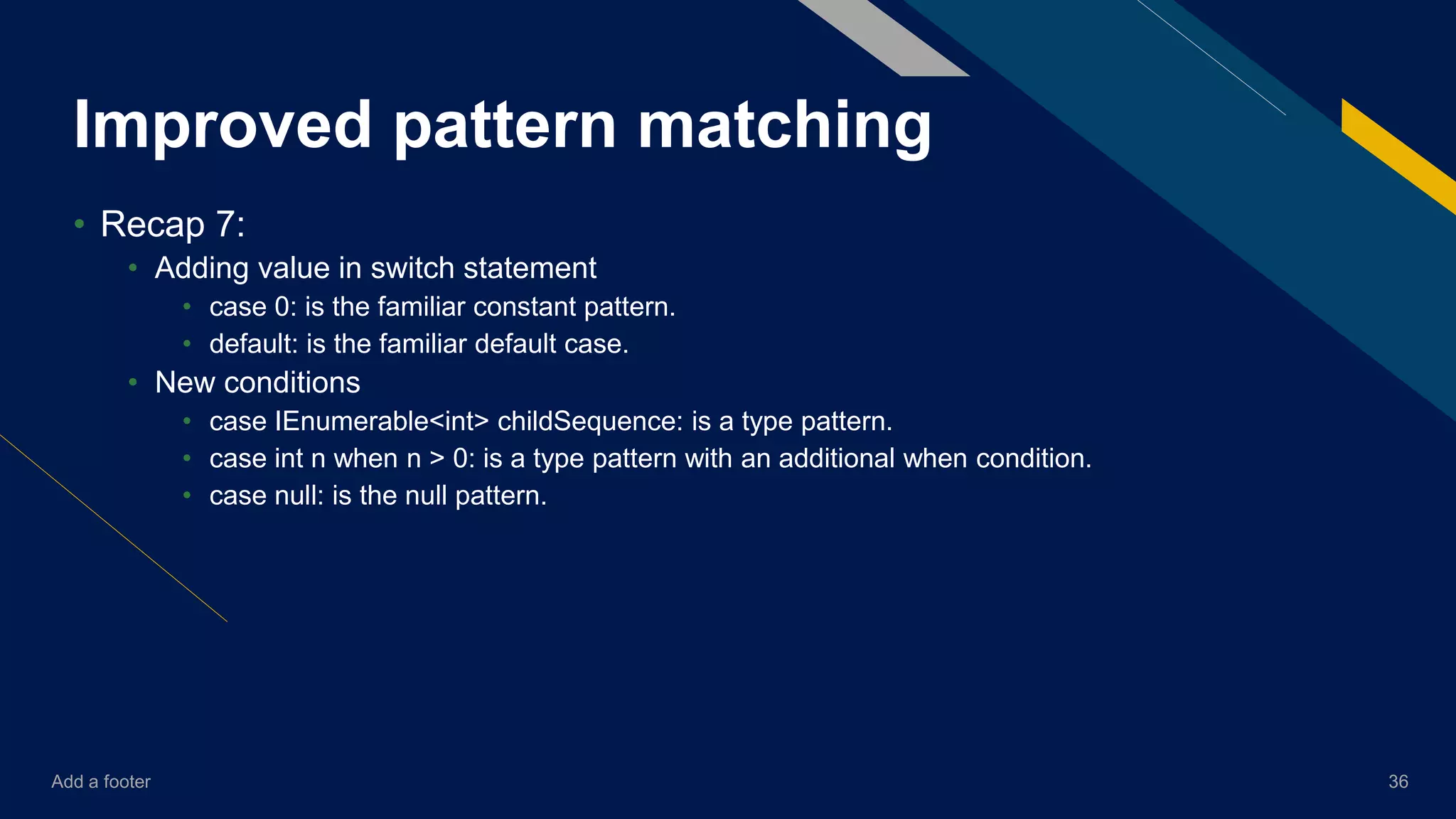 Add a footer 36
Improved pattern matching
• Recap 7:
• Adding value in switch statement
• case 0: is the familiar constant pattern.
• default: is the familiar default case.
• New conditions
• case IEnumerable<int> childSequence: is a type pattern.
• case int n when n > 0: is a type pattern with an additional when condition.
• case null: is the null pattern.
 