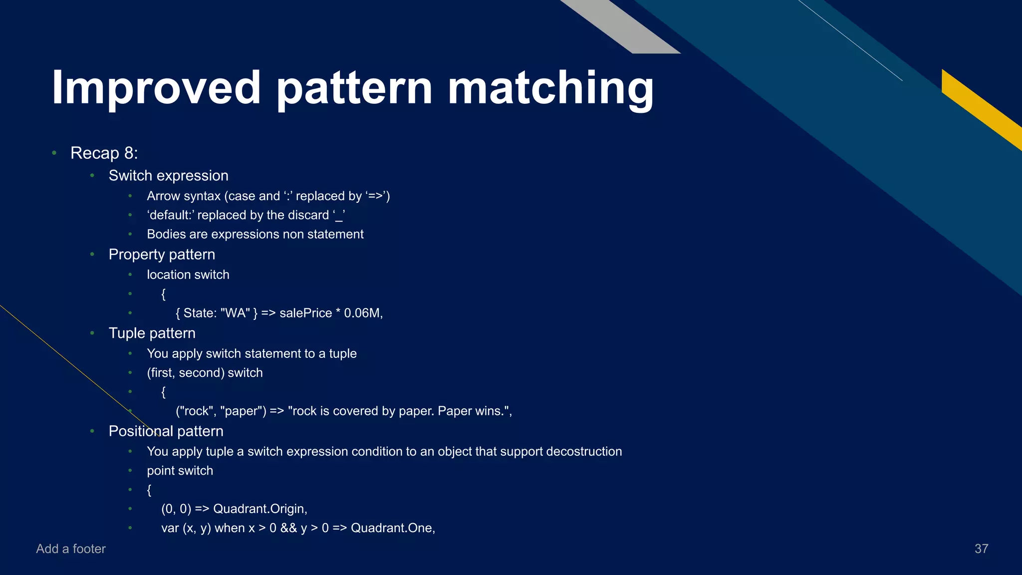 Add a footer 37
Improved pattern matching
• Recap 8:
• Switch expression
• Arrow syntax (case and ‘:’ replaced by ‘=>’)
• ‘default:’ replaced by the discard ‘_’
• Bodies are expressions non statement
• Property pattern
• location switch
• {
• { State: "WA" } => salePrice * 0.06M,
• Tuple pattern
• You apply switch statement to a tuple
• (first, second) switch
• {
• ("rock", "paper") => "rock is covered by paper. Paper wins.",
• Positional pattern
• You apply tuple a switch expression condition to an object that support decostruction
• point switch
• {
• (0, 0) => Quadrant.Origin,
• var (x, y) when x > 0 && y > 0 => Quadrant.One,
 