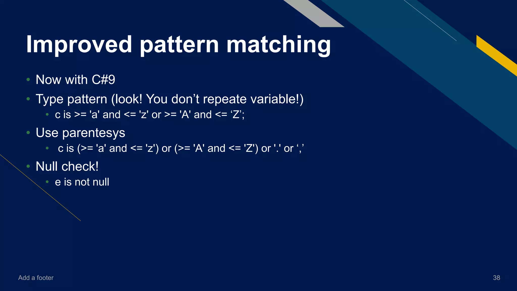 Add a footer 38
Improved pattern matching
• Now with C#9
• Type pattern (look! You don’t repeate variable!)
• c is >= 'a' and <= 'z' or >= 'A' and <= ‘Z’;
• Use parentesys
• c is (>= 'a' and <= 'z') or (>= 'A' and <= 'Z') or '.' or ‘,’
• Null check!
• e is not null
 