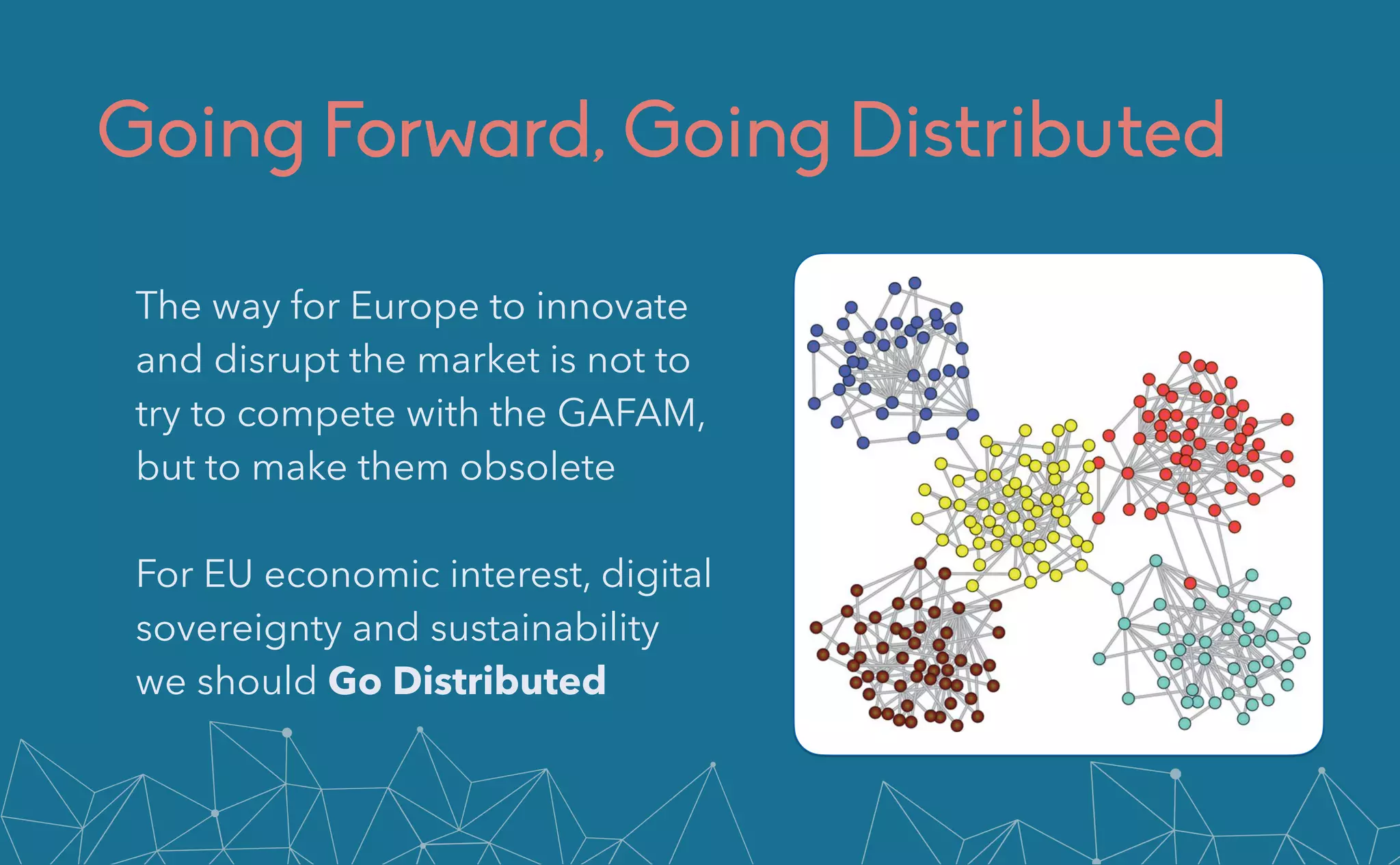 Going Forward, Going Distributed
The way for Europe to innovate
and disrupt the market is not to
try to compete with the GAFAM,
but to make them obsolete

For EU economic interest, digital
sovereignty and sustainability
we should Go Distributed
 