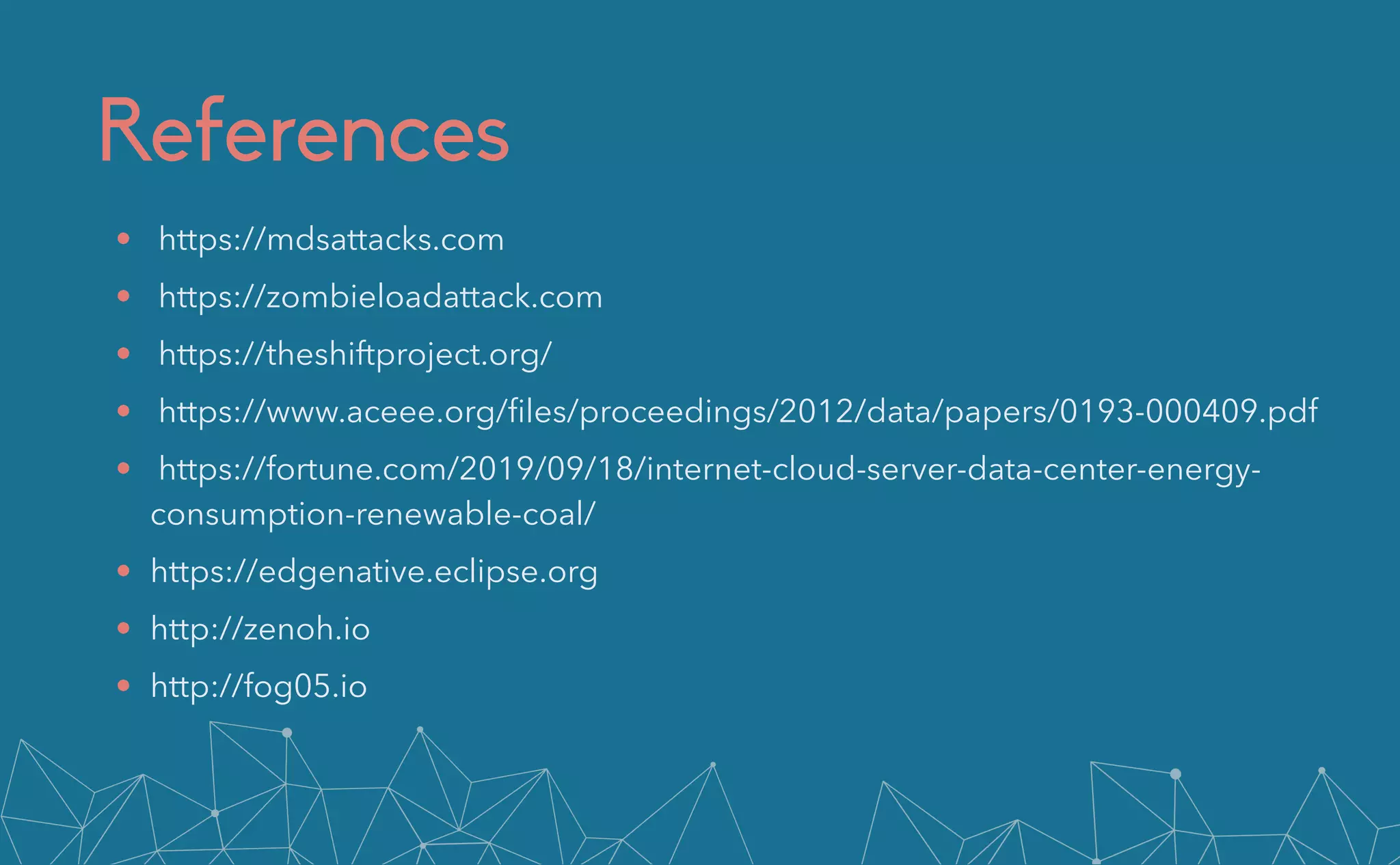 References
• https://mdsattacks.com


• https://zombieloadattack.com


• https://theshiftproject.org/


• https://www.aceee.org/
fi
les/proceedings/2012/data/papers/0193-000409.pdf


• https://fortune.com/2019/09/18/internet-cloud-server-data-center-energy-
consumption-renewable-coal/


• https://edgenative.eclipse.org


• http://zenoh.io


• http://fog05.io
 