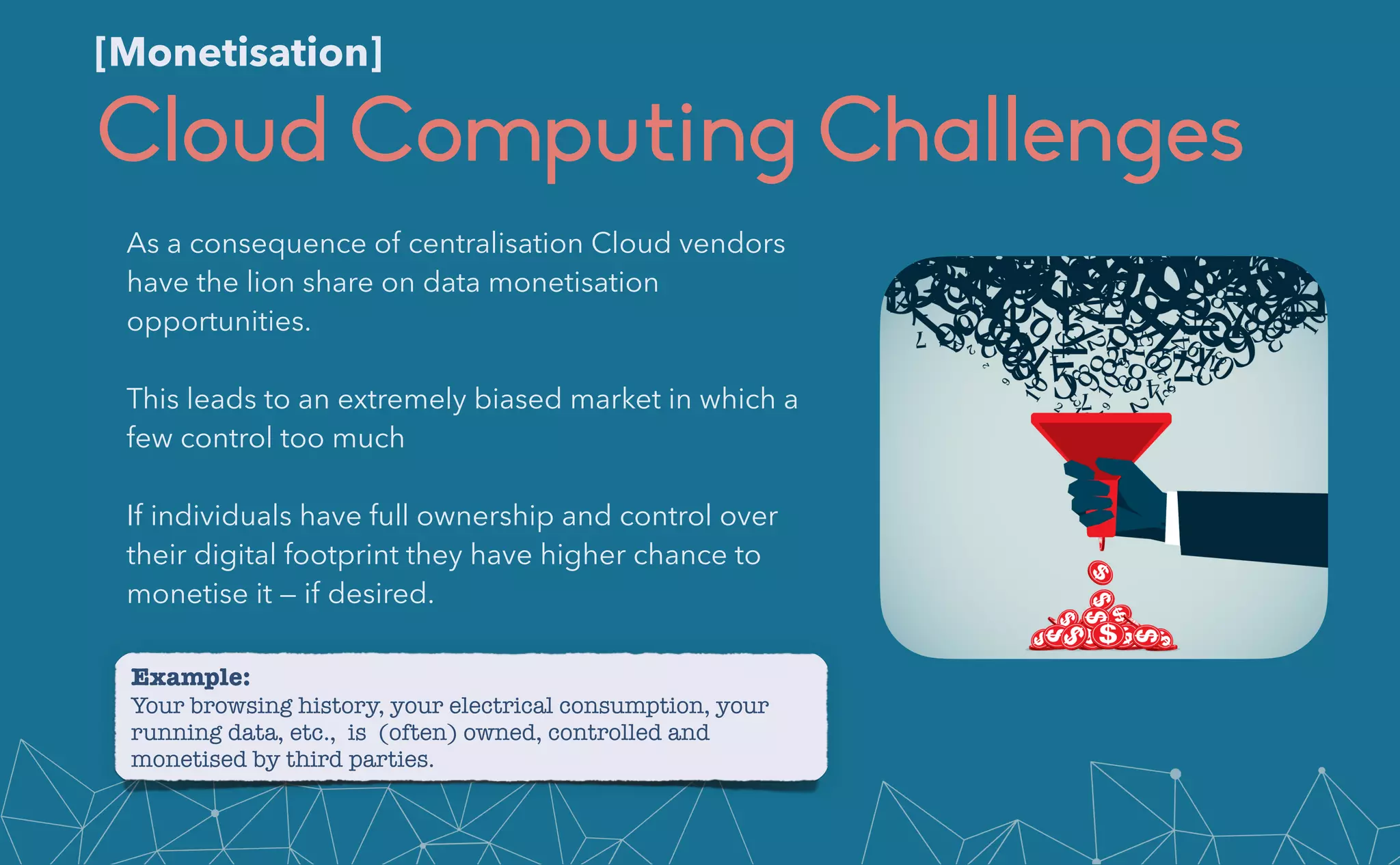 Cloud Computing Challenges
As a consequence of centralisation Cloud vendors
have the lion share on data monetisation
opportunities.


This leads to an extremely biased market in which a
few control too much


If individuals have full ownership and control over
their digital footprint they have higher chance to
monetise it — if desired.
[Monetisation]
Example:


Your browsing history, your electrical consumption, your
running data, etc., is (often) owned, controlled and
monetised by third parties.
 