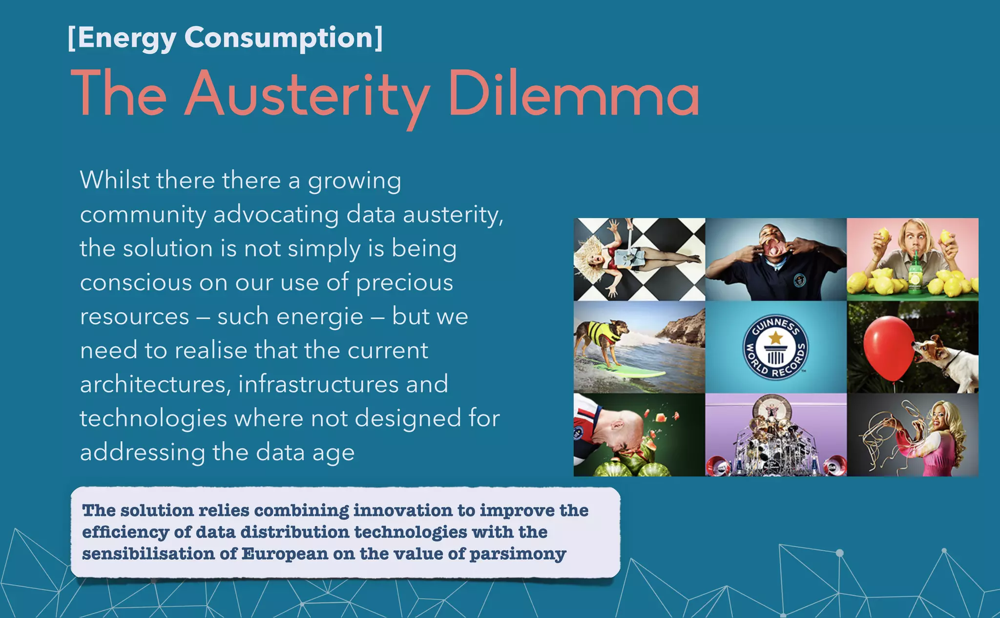 The Austerity Dilemma
Whilst there there a growing
community advocating data austerity,
the solution is not simply is being
conscious on our use of precious
resources — such energie — but we
need to realise that the current
architectures, infrastructures and
technologies where not designed for
addressing the data age
The solution relies combining innovation to improve the
ef
fi
ciency of data distribution technologies with the
sensibilisation of European on the value of parsimony
[Energy Consumption]
 