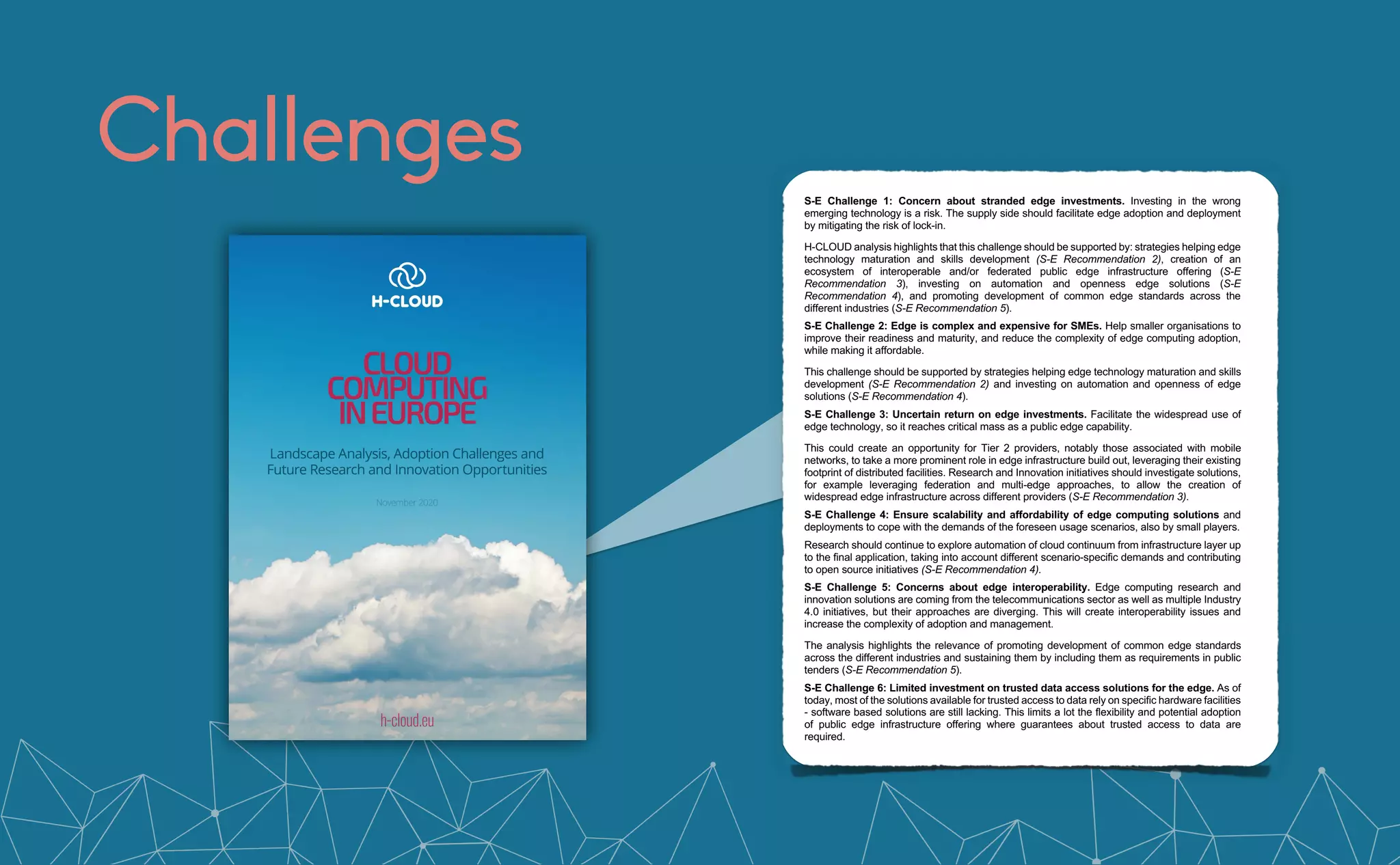Challenges Cloud Computing in Europe
© H-CLOUD Consortium 2020-2022 Page 8 of 93
processing, ensuring, for example, compliance with GDPR, is a central element to enable data
spaces as envisioned in EUSD.
Key challenges for edge computing:
S-E Challenge 1: Concern about stranded edge investments. Investing in the wrong
emerging technology is a risk. The supply side should facilitate edge adoption and deployment
by mitigating the risk of lock-in.
H-CLOUD analysis highlights that this challenge should be supported by: strategies helping edge
technology maturation and skills development (S-E Recommendation 2), creation of an
ecosystem of interoperable and/or federated public edge infrastructure offering (S-E
Recommendation 3), investing on automation and openness edge solutions (S-E
Recommendation 4), and promoting development of common edge standards across the
different industries (S-E Recommendation 5).
S-E Challenge 2: Edge is complex and expensive for SMEs. Help smaller organisations to
improve their readiness and maturity, and reduce the complexity of edge computing adoption,
while making it affordable.
This challenge should be supported by strategies helping edge technology maturation and skills
development (S-E Recommendation 2) and investing on automation and openness of edge
solutions (S-E Recommendation 4).
S-E Challenge 3: Uncertain return on edge investments. Facilitate the widespread use of
edge technology, so it reaches critical mass as a public edge capability.
This could create an opportunity for Tier 2 providers, notably those associated with mobile
networks, to take a more prominent role in edge infrastructure build out, leveraging their existing
footprint of distributed facilities. Research and Innovation initiatives should investigate solutions,
for example leveraging federation and multi-edge approaches, to allow the creation of
widespread edge infrastructure across different providers (S-E Recommendation 3).
S-E Challenge 4: Ensure scalability and affordability of edge computing solutions and
deployments to cope with the demands of the foreseen usage scenarios, also by small players.
Research should continue to explore automation of cloud continuum from infrastructure layer up
to the final application, taking into account different scenario-specific demands and contributing
to open source initiatives (S-E Recommendation 4).
S-E Challenge 5: Concerns about edge interoperability. Edge computing research and
innovation solutions are coming from the telecommunications sector as well as multiple Industry
4.0 initiatives, but their approaches are diverging. This will create interoperability issues and
increase the complexity of adoption and management.
The analysis highlights the relevance of promoting development of common edge standards
across the different industries and sustaining them by including them as requirements in public
tenders (S-E Recommendation 5).
S-E Challenge 6: Limited investment on trusted data access solutions for the edge. As of
today, most of the solutions available for trusted access to data rely on specific hardware facilities
- software based solutions are still lacking. This limits a lot the flexibility and potential adoption
of public edge infrastructure offering where guarantees about trusted access to data are
required.
Research should explore open reference solutions for trusted computing at the edge supporting
multi tenants in isolation and compatible with the different EU privacy and security regulations
(S-E Recommendation 6).
 