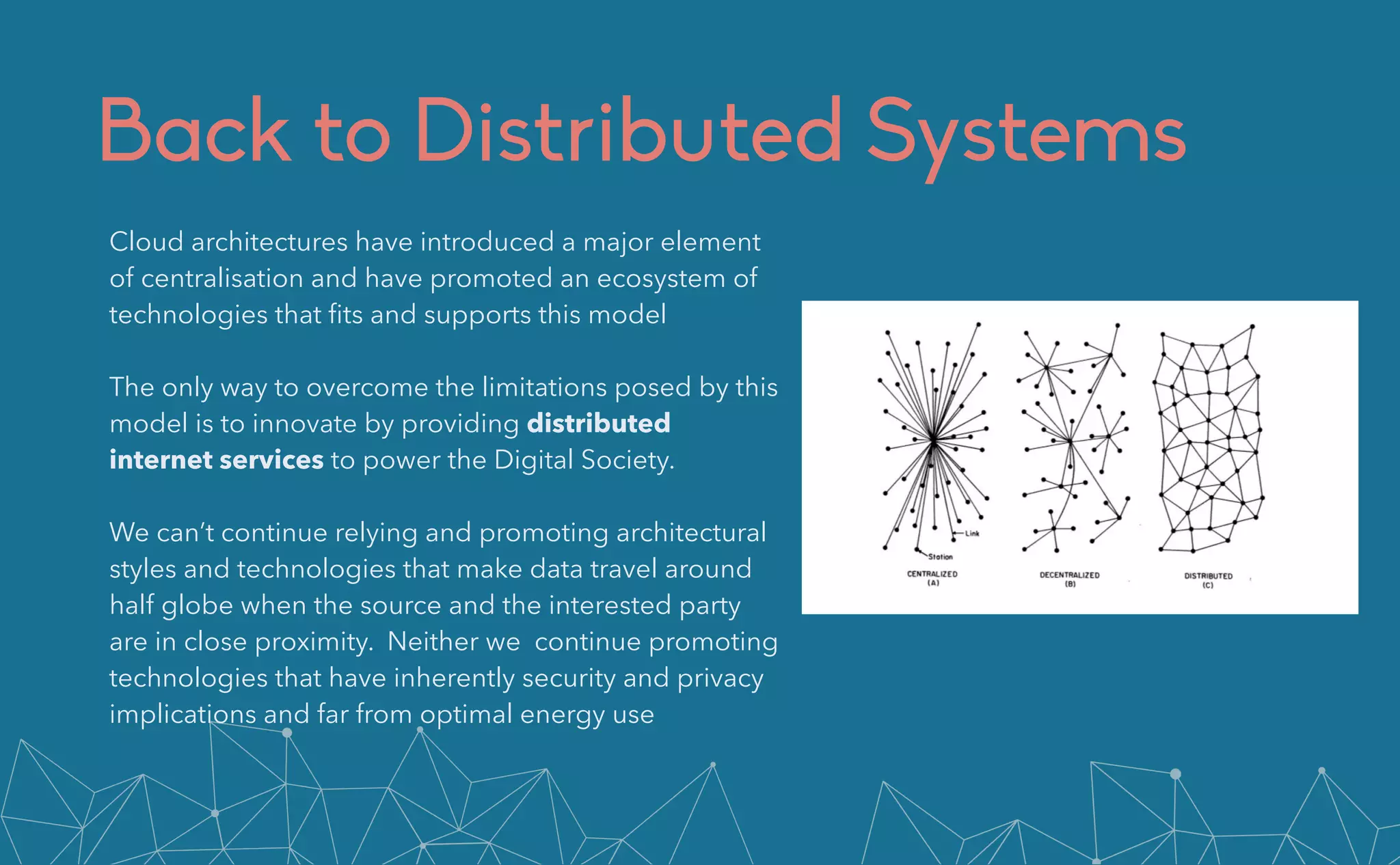 Back to Distributed Systems
Cloud architectures have introduced a major element
of centralisation and have promoted an ecosystem of
technologies that
fi
ts and supports this model


The only way to overcome the limitations posed by this
model is to innovate by providing distributed
internet services to power the Digital Society.


We can’t continue relying and promoting architectural
styles and technologies that make data travel around
half globe when the source and the interested party
are in close proximity. Neither we continue promoting
technologies that have inherently security and privacy
implications and far from optimal energy use
 