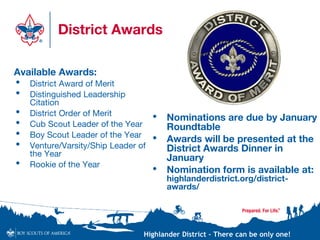 Highlander District – There can be only one!
District Awards
• Nominations are due by January
Roundtable
• Awards will be presented at the
District Awards Dinner in
January
• Nomination form is available at:
highlanderdistrict.org/district-
awards/
Available Awards:
• District Award of Merit
• Distinguished Leadership
Citation
• District Order of Merit
• Cub Scout Leader of the Year
• Boy Scout Leader of the Year
• Venture/Varsity/Ship Leader of
the Year
• Rookie of the Year
 