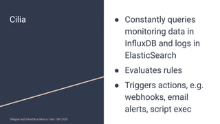 Cilia ● Constantly queries
monitoring data in
InﬂuxDB and logs in
ElasticSearch
● Evaluates rules
● Triggers actions, e.g....