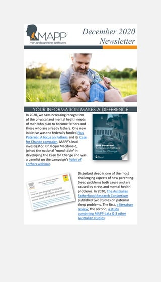 December 2020
Newsletter
YOUR INFORMATION MAKES A DIFFERENCE
In 2020, we saw increasing recognition
of the physical and mental health needs
of men who plan to become fathers and
those who are already fathers. One new
initiative was the federally funded Plus
Paternal: A focus on Fathers and its Case
for Change campaign. MAPP’s lead
investigator, Dr Jacqui Macdonald,
joined the national ‘round table’ in
developing the Case for Change and was
a panelist on the campaign’s Voice of
Fathers webinar.
Disturbed sleep is one of the most
challenging aspects of new parenting.
Sleep problems both cause and are
caused by stress and mental health
problems. In 2020, The Australian
Fatherhood Research Consortium
published two studies on paternal
sleep problems. The first, a literature
review; the second, a study
combining MAPP data & 3 other
Australian studies.
 