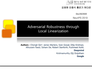 딥러닝 논문 읽기모임
이미지처리팀
Adversarial Robustness through
Local Linearization
Authors : Chongli Qin*, James Martens, Sven Gowal, Dilip Krishnan,
Alhussein Fawzi, Soham De, Robert Stanforth, Pushmeet Kohli,
Deepmind
Krishnamurthy (Dj) Dvijotham
Google
Dec/20/2020
NeurIPS 2019
김병현 안종식 홍은기 허다은
 