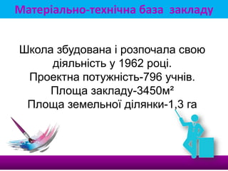 Матеріально-технічна база закладу
Школа збудована і розпочала свою
діяльність у 1962 році.
Проектна потужність-796 учнів.
Площа закладу-3450м²
Площа земельної ділянки-1,3 га
 