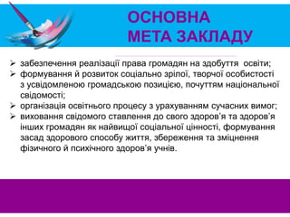 ОСНОВНА
МЕТА ЗАКЛАДУ
 забезпечення реалізації права громадян на здобуття освіти;
 формування й розвиток соціально зрілої, творчої особистості
з усвідомленою громадською позицією, почуттям національної
свідомості;
 організація освітнього процесу з урахуванням сучасних вимог;
 виховання свідомого ставлення до свого здоров’я та здоров’я
інших громадян як найвищої соціальної цінності, формування
засад здорового способу життя, збереження та зміцнення
фізичного й психічного здоров’я учнів.
 