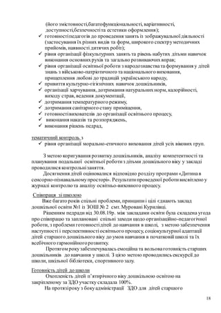 18
(його змістовності,багатофункціональності, варіативності,
доступності,безпечностіта естетики оформлення);
 готовностіпедагогів до проведення занять із зображувальноїдіяльності
(застосування їх різних видів та форм, широкого спектруметодичних
прийомів, наявності дитячих робіт);
 рівня організації фізкультурних занять та рівень набутих дітьми навичок
виконання основнихрухів та загально розвиваючихвправ;
 рівня організації освітньої роботи з народознавствата формування у дітей
знань з військово-патріотичного та національного виховання,
прищеплення любові до традицій українського народу,
 привиття культурно-гігієнічних навичок дошкільників,
 організації харчування, дотримання натуральнихнорм, калорійності,
виходу страв, ведення документації,
 дотримання температурного режиму,
 дотримання санітарного стану приміщення,
 готовностівихователів до організації освітнього процесу,
 виконання наказів та розпоряджень,
 виконання рішень педрад,
тематичний контроль з
 рівня організації морально-етичного виховання дітей усіх вікових груп.
З метою коригування розвиткудошкільників, аналізу компетентності та
планування подальшої освітньої роботиз дітьми дошкільного віку у закладі
проводилися контрольнізаняття.
Досягнення дітей оцінювалися відповідно розділу програми «Дитинав
сенсорно-пізнавальномупросторі». Результатипроведеної роботивисвітлено у
журналі контролюта аналізу освітньо-виховного процесу.
Співпраця зі школою
Вже багато років спільні проблеми, принципиі цілі єднають заклад
дошкільної освіти №1 із ЗОШ № 2 смт. Муровані Курилівці.
Рішенням педради від 30.08.19р. між закладами освіти була складена угода
про співпрацю та заплановані спільні заходи щодо організаційно-педагогічної
роботи, з проблемиготовностідітей до навчання в школі, з метою забезпечення
наступності і перспективностіосвітнього процесу, соціокультурної адаптації
дітей старшого дошкільного віку до умов навчання в початковійшколі та їх
всебічного гармонійногорозвитку.
Протягом рокузабезпечувалась емоційна та вольоваготовність старших
дошкільників до навчання у школі. З цією метою проводились екскурсії до
школи, шкільної бібліотеки, спортивного залу.
Готовність дітей до школи
Охопленість дітей п’ятирічного віку дошкільною освітою на
закріпленому за ЗДО участку складала 100%.
На протязіроку з бокуадміністрації ЗДО для дітей старшого
 
