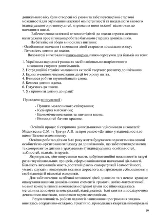 19
дошкільного віку були створенівсі умови та забезпечено рівні стартові
можливостідля отримання належної компетентності та подальшого вікового
індивідуального розвиткудітей, отримання ними якісної підготовкидо
навчання в школі.
Забезпеченнюналежної готовностідітей до школи сприяла активно
налагоджена просвітницька роботаз батьками старших дошкільників.
На батьківські зборивиносились питання:
- Особливостінавчання і виховання дітей старшого дошкільного віку;
- Готовність дитини до школи.
Вихователі виготовляли папки-ширми, папки-пересувки для батьків на теми:
1. Українськанародна іграшка як засіб національно-патріотичного
виховання старших дошкільників.
2. Нетрадиційні техніки малювання як засіб творчогорозвиткудошкільника.
3. Еколого-економічневиховання дітей 6-го року життя.
4. Вчимося робитизвуковийаналіз слова.
5. Безпека дитини вдома.
6. Готуємось до школи.
7. Як привчити дитину до праці?
Проведено консультації :
- Правила мовленнєвого спілкування;
- Кулінарна математика;
- Економічне виховання та навчання вдома;
- Вчимо дітей бачити красиве.
Освітній процес зі старшими дошкільниками здійснювали вихователі:
Міхалєвська С.М. та Трачук А.П. за програмою «Дитина» у відповідності до
вимог Базовогокомпоненту.
Освітня роботаз дітьми 6-го року життя будувалася педагогамина основі
особистісно-орієнтованогопідходу до дошкільників, що забезпечило розвиток
та саморозвитокдитиниз урахуванням її індивідуальних особливостей,
здібностей, нахилів, інтересів.
Як результат, діти-випускники мають добріпотенційні можливостів галузі
розвиткупізнавальних процесів, сформованінавички навчальної діяльності.
Більшість вихованців мають достатній рівень саморегуляції і самостійності,
уміють слухати і виконувати вказівки дорослого, контролюватисебе, оцінювати
свої відповіді й відповіді однолітків.
Для забезпечення всебічної готовностідітей до школи та з метою кращого
опанування нашими дошкільниками елементів грамоти, логіко-математичної,
мовної компетентностівихователям старшої групи постійно надавалась
методична допомогата консультації, відвідувались їхні заняття з послідуючими
детальними аналізами, висновком та рекомендаціями.
Результативність роботипедагогів з виконання програмових завдань
вивчалась оперативно-оглядово, тематично, проводилиськвартальніконтрольні
 