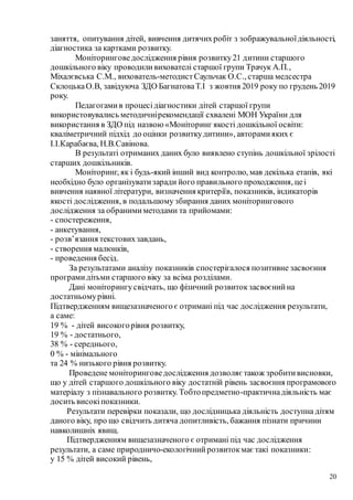 20
заняття, опитування дітей, вивчення дитячихробіт з зображувальноїдіяльності,
діагностика за картками розвитку.
Моніторинговедослідження рівня розвитку21 дитини старшого
дошкільного віку проводили вихователі старшої групи Трачук А.П.,
Міхалєвська С.М., вихователь-методистСаульчак О.С., старша медсестра
СклоцькаО.В, завідуюча ЗДО БагнатоваТ.І з жовтня 2019 року по грудень 2019
року.
Педагогамив процесідіагностики дітей старшої групи
використовувались методичнірекомендації схвалені МОН України для
використання в ЗДО під назвою «Моніторинг якості дошкільної освіти:
кваліметричний підхід до оцінки розвиткудитини», авторамияких є
І.І.Карабаєва, Н.В.Савінова.
В результаті отриманих даних було виявлено ступінь дошкільної зрілості
старших дошкільників.
Моніторинг, як і будь-який інший вид контролю, мав декілька етапів, які
необхідно було організуватизаради його правильного проходження, цеі
вивчення наявної літератури, визначення критеріїв, показників, індикаторів
якості дослідження, в подальшому збирання даних моніторингового
дослідження за обранимиметодами та прийомами:
- спостереження,
- анкетування,
- розв’язання текстовихзавдань,
- створення малюнків,
- проведення бесід.
За результатами аналізу показників спостерігалося позитивне засвоєння
програми дітьми старшого віку за всіма розділами.
Дані моніторингусвідчать, що фізичний розвитокзасвоєнийна
достатньомурівні.
Підтвердженням вищезазначеного є отримані під час дослідження результати,
а саме:
19 % - дітей високогорівня розвитку,
19 % - достатнього,
38 % - середнього,
0 % - мінімального
та 24 % низького рівня розвитку.
Проведене моніторинговедослідження дозволяє також зробитивисновки,
що у дітей старшого дошкільного віку достатній рівень засвоєння програмового
матеріалу з пізнавального розвитку. Тобтопредметно-практичнадіяльність має
досить високіпоказники.
Результати перевірки показали, що дослідницька діяльність доступна дітям
даного віку, про що свідчить дитяча допитливість, бажання пізнати причини
навколишніх явищ.
Підтвердженням вищезазначеного є отримані під час дослідження
результати, а саме природничо-екологічнийрозвитокмає такі показники:
у 15 % дітей високий рівень,
 