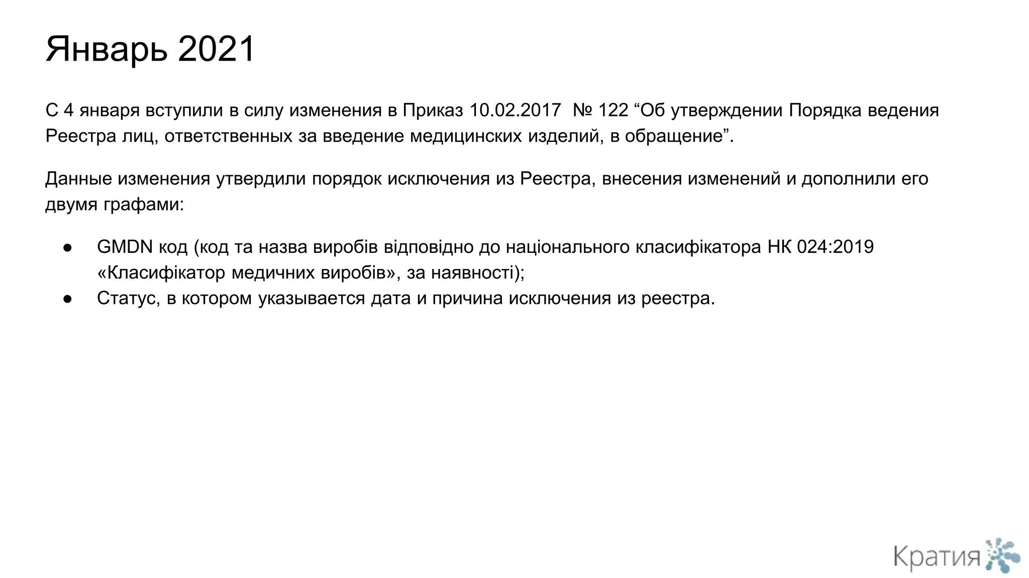 С 4 января вступили в силу изменения в Приказ 10.02.2017 № 122 “Об утверждении Порядка ведения
Реестра лиц, ответственных за введение медицинских изделий, в обращение”.
Данные изменения утвердили порядок исключения из Реестра, внесения изменений и дополнили его
двумя графами:
● GMDN код (код та назва виробів відповідно до національного класифікатора НК 024:2019
«Класифікатор медичних виробів», за наявності);
● Статус, в котором указывается дата и причина исключения из реестра.
Январь 2021
 