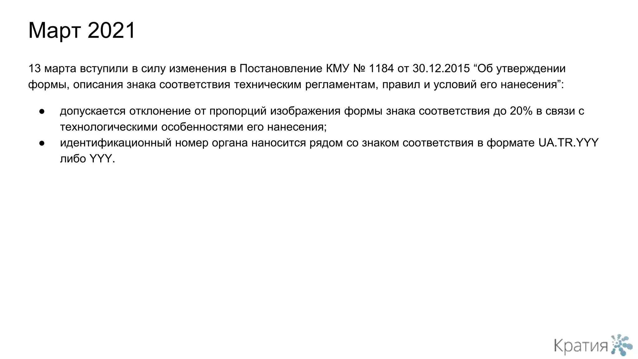 Март 2021
13 марта вступили в силу изменения в Постановление КМУ № 1184 от 30.12.2015 “Об утверждении
формы, описания знака соответствия техническим регламентам, правил и условий его нанесения”:
● допускается отклонение от пропорций изображения формы знака соответствия до 20% в связи с
технологическими особенностями его нанесения;
● идентификационный номер органа наносится рядом со знаком соответствия в формате UA.TR.YYY
либо YYY.
 
