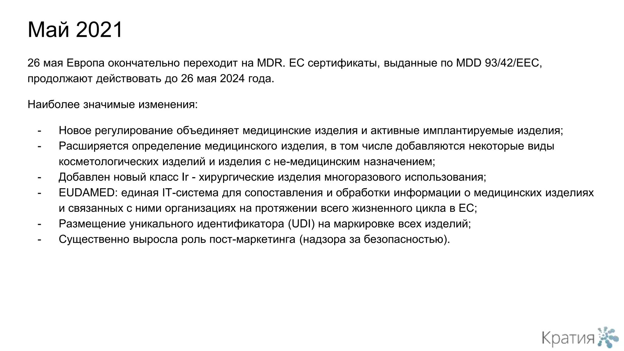 26 мая Европа окончательно переходит на MDR. ЕС сертификаты, выданные по MDD 93/42/EEC,
продолжают действовать до 26 мая 2024 года.
Наиболее значимые изменения:
- Новое регулирование объединяет медицинские изделия и активные имплантируемые изделия;
- Расширяется определение медицинского изделия, в том числе добавляются некоторые виды
косметологических изделий и изделия с не-медицинским назначением;
- Добавлен новый класс Ir - хирургические изделия многоразового использования;
- EUDAMED: единая IT-система для сопоставления и обработки информации о медицинских изделиях
и связанных с ними организациях на протяжении всего жизненного цикла в ЕС;
- Размещение уникального идентификатора (UDI) на маркировке всех изделий;
- Существенно выросла роль пост-маркетинга (надзора за безопасностью).
Май 2021
 