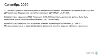 21 сентября Приказом Минэкономразвития №1848 было отменено назначение сертификационного органа
ДП “Украинский Медицинский Центр Сертификации” (ДП “УМЦС”, UA.TR.039).
В соответствии с решением МОЗ Украины от 01.10.2020 комплекты документов должны были быть
переданы в другой сертификационный орган - ДУО “Политехмед”.
Однако процесс передачи был остановлен в связи с подачей судебного иска от ДП “УМЦС” к
Минэкономразвития, в котором оспаривается законность принятия решения об отмене назначения.
Сентябрь 2020
 