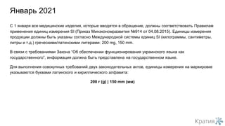 С 1 января все медицинские изделия, которые вводятся в обращение, должны соответствовать Правилам
применения единиц измерения SI (Приказ Минэкономразвития №914 от 04.08.2015). Единицы измерения
продукции должны быть указаны согласно Международной системы единиц SI (килограммы, сантиметры,
литры и т.д.) греческими/латинскими литерами: 200 mg, 150 mm.
В связи с требованиями Закона “Об обеспечении функционирования украинского языка как
государственного”, информация должна быть представлена на государственном языке.
Для выполнения совокупных требований двух законодательных актов, единицы измерения на маркировке
указываются буквами латинского и кириллического алфавита:
200 г (g) | 150 mm (мм)
Январь 2021
 