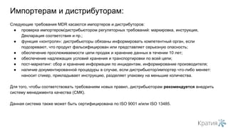 Следующие требования MDR касаются импортеров и дистрибуторов:
● проверка импортером/дистрибьютором регуляторных требований: маркировка, инструкция,
Декларация соответствия и пр.;
● функция «контроля»: дистрибьюторы обязаны информировать компетентный орган, если
подозревают, что продукт фальсифицирован или представляет серьезную опасность;
● обеспечение прослеживаемости цепи продаж и хранение данных в течении 10 лет;
● обеспечение надлежащих условий хранения и транспортировки по всей цепи;
● пост-маркетинг: сбор и хранение информации по инцидентам, информирование производителя;
● наличие документированной процедуры в случае, если дистрибьютор/импортер что-либо меняет:
наносит стикер, прикладывает инструкцию, разделяет упаковку на меньшие количества.
Для того, чтобы соответствовать требованиям новых правил, дистрибьюторам рекомендуется внедрить
систему менеджмента качества (СМК).
Данная система также может быть сертифицирована по ISO 9001 и/или ISO 13485.
Импортерам и дистрибуторам:
 