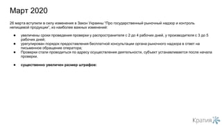 26 марта вступили в силу изменения в Закон Украины “Про государственный рыночный надзор и контроль
непищевой продукции”, из наиболее важных изменений:
● увеличены сроки проведения проверки у распространителя с 2 до 4 рабочих дней, у производителя с 3 до 5
рабочих дней;
● урегулирован порядок предоставления бесплатной консультации органа рыночного надзора в ответ на
письменное обращение оператора;
● Проверки стали проводиться по адресу осуществления деятельности, субъект устанавливается после начала
проверки.
● существенно увеличен размер штрафов:
Март 2020
 