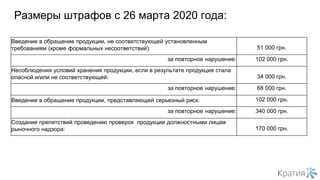 Размеры штрафов с 26 марта 2020 года:
Введение в обращение продукции, не соответствующей установленным
требованиям (кроме формальных несоответствий): 51 000 грн.
за повторное нарушение: 102 000 грн.
Несоблюдения условий хранения продукции, если в результате продукция стала
опасной и/или не соответствующей: 34 000 грн.
за повторное нарушение: 68 000 грн.
Введение в обращение продукции, представляющей серьезный риск: 102 000 грн.
за повторное нарушение: 340 000 грн.
Создание препятствий проведению проверок продукции должностными лицам
рыночного надзора: 170 000 грн.
 