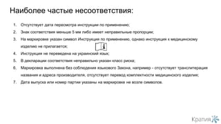 1. Отсутствует дата пересмотра инструкции по применению;
2. Знак соответствия меньше 5 мм либо имеет неправильные пропорции;
3. На маркировке указан символ Инструкция по применению, однако инструкция к медицинскому
изделию не прилагается;
4. Инструкция не переведена на украинский язык;
5. В декларации соответствия неправильно указан класс риска;
6. Маркировка выполнена без соблюдения языкового Закона, например - отсутствует транслитерация
названия и адреса производителя, отсутствует перевод комплектности медицинского изделия;
7. Дата выпуска или номер партии указаны на маркировке не возле символов.
Наиболее частые несоответствия:
 