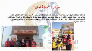 ‫مبادرة‬
"
‫أمان‬ ‫سكة‬
"
‫ال‬ ‫احتفاالت‬ ‫اطار‬ ‫فى‬
16
‫مبادرة‬ ‫من‬ ‫وانطالقا‬ ‫المرأة‬ ‫ضد‬ ‫العنف‬ ‫لمناهضة‬ ‫يوم‬
"
‫امان‬ ‫سكة‬
"
‫دكتورة‬ ‫اطلقتها‬ ‫التى‬
‫بالج‬ ‫للمرأة‬ ‫القومى‬ ‫المجلس‬ ‫فرع‬ ‫متطوعات‬ ‫شاركت‬ ‫مصر‬ ‫حديد‬ ‫سكك‬ ‫مع‬ ‫بالتعاون‬ ‫المجلس‬ ‫رئيسة‬ ‫مرسى‬ ‫مايا‬
‫فى‬ ‫يزة‬
‫بمحطة‬ ‫المبادرة‬ ‫فعاليات‬
"
‫نكال‬
"
‫الجمي‬ ‫وتشجيع‬ ‫التحرش‬ ‫وخاصة‬ ‫العنف‬ ‫انواع‬ ‫كل‬ ‫بمواجهة‬ ‫التوعية‬ ‫بغرض‬
‫ع‬ ‫ع‬
‫القطارات‬ ‫استخدام‬
.
 