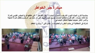 ‫الخواطر‬ ‫جبر‬ ‫مبادرة‬
‫لمبادرة‬ ‫واستمرارا‬ ‫الشريف‬ ‫النبوى‬ ‫المولد‬ ‫ذكرى‬ ‫بمناسبة‬
"
‫الخواطر‬ ‫جبر‬
"
‫القومى‬ ‫المجلس‬ ‫فرع‬ ‫اطلقها‬ ‫التى‬
‫للمرأة‬
‫المر‬ ‫واطفال‬ ‫الرحمن‬ ‫نور‬ ‫ايتام‬ ‫دار‬ ‫على‬ ‫المولد‬ ‫حلوى‬ ‫توزيع‬ ‫تضمنت‬ ‫احتفالية‬ ‫الفرع‬ ‫اقام‬ ، ‫سنوات‬ ‫ثالث‬ ‫منذ‬
‫المعيلة‬ ‫أة‬
‫االجتماعى‬ ‫للتكافل‬ ‫تحقيقا‬ ‫احتياجا‬ ‫االكثر‬ ‫واالسر‬
.
‫د‬ ‫والعضوات‬ ‫المقررة‬ ‫جانب‬ ‫الى‬ ‫االحتفالية‬ ‫فى‬ ‫شارك‬
.
‫ذكى‬ ‫حنان‬
"
‫المقطم‬ ‫روتارى‬
 