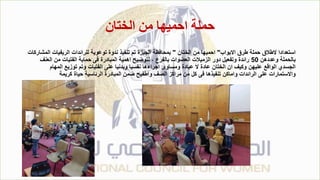 ‫الختان‬ ‫من‬ ‫احميها‬ ‫حملة‬
‫االبواب‬ ‫طرق‬ ‫حملة‬ ‫الطالق‬ ‫استعدادا‬
"
‫الختان‬ ‫من‬ ‫احميها‬
"
‫المشاركات‬ ‫الريفيات‬ ‫للرائدات‬ ‫توعوية‬ ‫ندوة‬ ‫تنفيذ‬ ‫تم‬ ‫الجيزة‬ ‫بمحافظة‬
‫وعددهن‬ ‫بالحملة‬
50
‫العنف‬ ‫من‬ ‫الفتيات‬ ‫حماية‬ ‫فى‬ ‫المبادرة‬ ‫اهمية‬ ‫لتوضيح‬ ، ‫بالفرع‬ ‫العضوات‬ ‫الزميالت‬ ‫دور‬ ‫وتفعيل‬ ‫رائدة‬
‫المهام‬ ‫توزيع‬ ‫وتم‬ ‫الفتيات‬ ‫على‬ ‫وبدنيا‬ ‫نفسيا‬ ‫اجراءها‬ ‫ومساوئ‬ ‫عبادة‬ ‫ال‬ ‫عادة‬ ‫الختان‬ ‫ان‬ ‫وكيف‬ ‫عليهن‬ ‫الواقع‬ ‫الجسدي‬
‫كريمة‬ ‫حياة‬ ‫الرئاسية‬ ‫المبادرة‬ ‫ضمن‬ ‫واطفيح‬ ‫الصف‬ ‫مراكز‬ ‫من‬ ‫كل‬ ‫فى‬ ‫تنفيذها‬ ‫واماكن‬ ‫الرائدات‬ ‫على‬ ‫واالستمارات‬
 