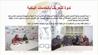 ‫البنكية‬ ‫بالخدمات‬ ‫للتعريف‬ ‫ندوة‬
•
‫وأصحاب‬ ‫والمهمشة‬ ‫المعيلة‬ ‫المرأة‬ ‫تناسب‬ ‫التى‬ ،‫البسيطة‬ ‫البنكية‬ ‫والمنتجات‬ ‫المالى‬ ‫الشمول‬ ‫بماهية‬ ‫للتعريف‬ ‫ندوة‬
‫المشروعات‬
‫الس‬ ‫وأساليب‬ ‫المسيرة‬ ‫القروض‬ ‫على‬ ‫للحصول‬ ‫البنوك‬ ‫مع‬ ‫التواصل‬ ‫كيفية‬ ‫إلى‬ ‫باإلضافة‬ ،‫األعمال‬ ‫ورائدات‬ ‫الصغيرة‬
‫وكيفية‬ ،‫داد‬
‫للنساء‬ ‫جماعية‬ ‫مشروعات‬ ‫إقامة‬
.
•
‫البنك‬ ‫من‬ ‫المقدمة‬ ‫وخدمات‬ ‫ميزة‬ ‫كارت‬ ‫استخراج‬ ‫كيفية‬ ‫عن‬ ‫االستفسارات‬ ‫من‬ ‫بعدد‬ ‫اللقاء‬ ‫واختتم‬
 