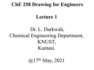 ChE 258 Drawing for Engineers
Lecture 1
Dr. L. Darkwah,
Chemical Engineering Department,
KNUST,
Kumasi.
@17th May, 2021
 