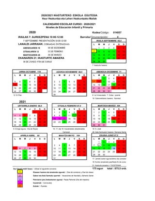 2020/2021 IKASTURTEKO ESKOLA EGUTEGIA
Haur Hezkuntza eta Lehen Hezkuntzako Mailak
CALENDARIO ESCOLAR CURSO : 2020/2021
Niveles de Educación Infantil y Primaria
2020 Kodea/Código: 014057
IRAILAK 7: AURKEZPENA 10:00-12:00 Barrutia/Circunscripción: ……4……
7 SEPTIEMBRE: PRESENTACIÓN 10:00-12:00 IRAILA-SEPTIEMBRE 65,5
LANALDI JARRAIAK: JORNADAS INTENSIVAS: L M M J V S D
ABENDUAREN 18 18 DE DICIEMBRE 1 2 3 4 5 6
OTSAILAREN 12 12 DE FEBRERO 7 8 9 10 11 12 13
MARTXOAREN 26 26 DE MARZO 14 15 16 17 18 19 20
EKAINAREN 21: IKASTURTE AMAIERA 21 22 23 24 25 26 27
18 DE JUNIO: FIN DE CURSO 28 29 30
7: ikasturte hasiera
URRIA-OCTUBRE 119 AZAROA-NOVIEMBRE 98,5 ABENDUA-DICIEMBRE 71
L M M J V S D L M M J V S D L M M J V S D
1 2 3 4 1 1 2 3 4 5 6
5 6 7 8 9 10 11 2 3 4 5 6 7 8 7 8 9 10 11 12 13
12 13 14 15 16 17 18 9 10 11 12 13 14 15 14 15 16 17 18 19 20
19 20 21 22 23 24 25 16 17 18 19 20 21 22 21 22 23 24 25 26 27
26 27 28 29 30 31 23 24 25 26 27 28 29 28 29 30 31
12: El Pilar 30 8: La Inmaculada - 7: Zubia - puente
18: Gabonaldiaren hasiera - Navidad
2021
URTARRILA-ENERO 98,5 OTSAILA-FEBRERO 87,5 MARTXOA-MARZO 104
L M M J V S D L M M J V S D L M M J V S D
1 2 3 1 2 3 4 5 6 7 1 2 3 4 5 6 7
4 5 6 7 8 9 10 8 9 10 11 12 13 14 8 9 10 11 12 13 14
11 12 13 14 15 16 17 15 16 17 18 19 20 21 15 16 17 18 19 20 21
18 19 20 21 22 23 24 22 23 24 25 26 27 28 22 23 24 25 26 27 28
25 26 27 28 29 30 31 29 30 31
6: Errege eguna - Día de Reyes 16, 17, eta 18: Inauterietako atsedenaldia 19: S. José
Carnaval 26: Aste Santuaren hasiera / Semana Santa
APIRILA-ABRIL 60 MAIATZA-MAYO 104 EKAINA-JUNIO 67,5
L M M J V S D L M M J V S D L M M J V S D
1 2 1 2 3 4 5 6
1 2 3 4 3 4 5 6 7 8 9 7 8 9 10 11 12 13
5 6 7 8 9 10 11 10 11 12 13 14 15 16 14 15 16 17 18 19 20
12 13 14 15 16 17 18 17 18 19 20 21 22 23 21 22 23 24 25 26 27
19 20 21 22 23 24 25 24 25 26 27 28 29 30 28 29 30
26 27 28 29 30 31 17: Jantoki azken eguna/último día comedor.
18: Kurtso amaierako jaia/fiesta fin de curso
21: ikasturte amaiera + TXOSTENAK
Ikur hauek erabil itzazu / Utilizar el siguiente convenio: 175 egun total : 875,5 ordu
1 Klaseen hasiera eta amaierako egunak / Días de comienzo y final de clases
2 Gabon eta Aste Santuko oporrak / Vacaciones de Navidad y Semana Santa
3 Patroiaren jaia (Irakaslearen eguna)/ Fiesta Patronal (Día del maestro)
4 Inauteriak / Carnavales
5 Zubiak / Puentes
 