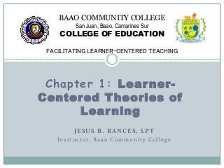 Chapter 1: Learner-
Centered Theories of
Learning
BAAO COMMUNITY COLLEGE
San Juan, Baao, Camarines Sur
COLLEGE OF EDUCATION
FACILITATING LEARNER-CENTERED TEACHING
JESUS B. RANCES, LPT
Instructor, Baao Community College
 