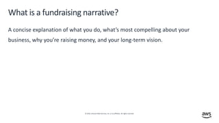 © 2019, Amazon Web Services, Inc. or its affiliates. All rights reserved.
What is a fundraising narrative?
A concise explanation of what you do, what’s most compelling about your
business, why you’re raising money, and your long-term vision.
 