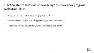 © 2019, Amazon Web Services, Inc. or its affiliates. All rights reserved.
3. Articulate “milestones of de-risking” to show your progress
and future plans
1. Progress to date – what have you figured out?
2. Next milestone – what is the biggest risk you need to address?
3. The future – if you de-risk that, what could the future hold?
 