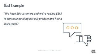 © 2019, Amazon Web Services, Inc. or its affiliates. All rights reserved.
Bad Example
“We have 20 customers and we’re raising $2M
to continue building out our product and hire a
sales team.”
 
