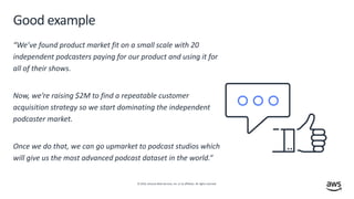 © 2019, Amazon Web Services, Inc. or its affiliates. All rights reserved.
Good example
“We’ve found product market fit on a small scale with 20
independent podcasters paying for our product and using it for
all of their shows.
Now, we’re raising $2M to find a repeatable customer
acquisition strategy so we start dominating the independent
podcaster market.
Once we do that, we can go upmarket to podcast studios which
will give us the most advanced podcast dataset in the world.”
 