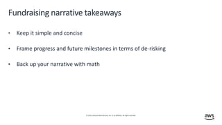 © 2019, Amazon Web Services, Inc. or its affiliates. All rights reserved.
Fundraising narrative takeaways
• Keep it simple and concise
• Frame progress and future milestones in terms of de-risking
• Back up your narrative with math
 