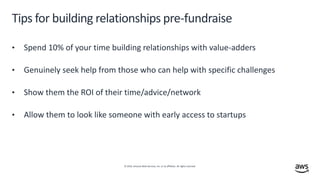 © 2019, Amazon Web Services, Inc. or its affiliates. All rights reserved.
Tips for building relationships pre-fundraise
• Spend 10% of your time building relationships with value-adders
• Genuinely seek help from those who can help with specific challenges
• Show them the ROI of their time/advice/network
• Allow them to look like someone with early access to startups
 