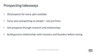 © 2019, Amazon Web Services, Inc. or its affiliates. All rights reserved.
Prospecting takeaways
• 20 prospects for every spot available
• Focus your prospecting on people – not just firms
• Get prospects through research and relationships
• Build genuine relationships with investors and founders before raising
 