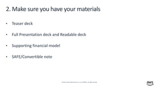 © 2019, Amazon Web Services, Inc. or its affiliates. All rights reserved.
2. Make sure you have your materials
• Teaser deck
• Full Presentation deck and Readable deck
• Supporting financial model
• SAFE/Convertible note
 