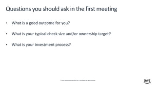 © 2019, Amazon Web Services, Inc. or its affiliates. All rights reserved.
Questions you should ask in the first meeting
• What is a good outcome for you?
• What is your typical check size and/or ownership target?
• What is your investment process?
 