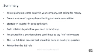 © 2019, Amazon Web Services, Inc. or its affiliates. All rights reserved.
Summary
• You’re giving up scarce equity in your company, not asking for money
• Create a sense of urgency by cultivating authentic competition
• Startup <> Investor fit goes both ways
• Build relationships before you need to fundraise
• Put yourself in a position where you’ll have to say “no” to investors
• This is a full-time process that should be done as quickly as possible
• Remember the 3:1 rule
 