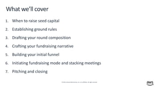 © 2019, Amazon Web Services, Inc. or its affiliates. All rights reserved.
What we’ll cover
1. When to raise seed capital
2. Establishing ground rules
3. Drafting your round composition
4. Crafting your fundraising narrative
5. Building your initial funnel
6. Initiating fundraising mode and stacking meetings
7. Pitching and closing
 