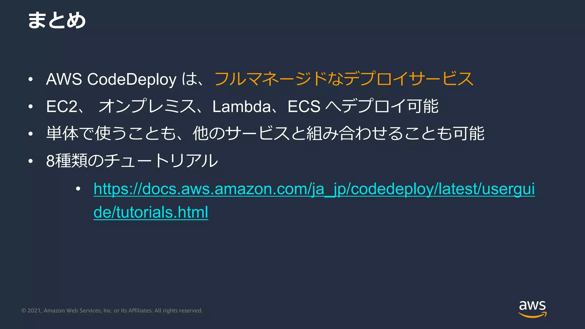 © 2021, Amazon Web Services, Inc. or its Affiliates. All rights reserved.
まとめ
• AWS CodeDeploy は、フルマネージドなデプロイサービス
• EC2、 オンプレミス、Lambda、ECS へデプロイ可能
• 単体で使うことも、他のサービスと組み合わせることも可能
• 8種類のチュートリアル
• https://docs.aws.amazon.com/ja_jp/codedeploy/latest/usergui
de/tutorials.html
 